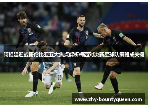 阿根廷迎战哥伦比亚五大焦点解析梅西对决新星球队策略成关键