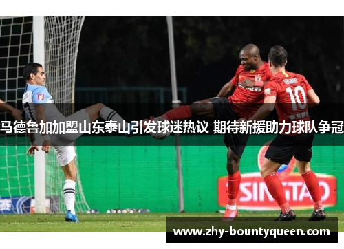 马德鲁加加盟山东泰山引发球迷热议 期待新援助力球队争冠 马德鲁加加盟山东泰山引发球迷热议 期待新援助力球队争冠