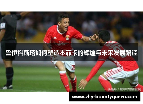 鲁伊科斯塔如何塑造本菲卡的辉煌与未来发展路径