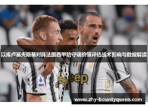 以库卢塞夫斯基对阵法国西甲防守端价值评估战术影响与数据解读 以库卢塞夫斯基对阵法国西甲防守端价值评估战术影响与数据解读